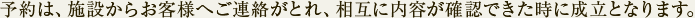 予約は、施設からお客様へご連絡がとれ、相互に内容が確認できた時に成立となります。